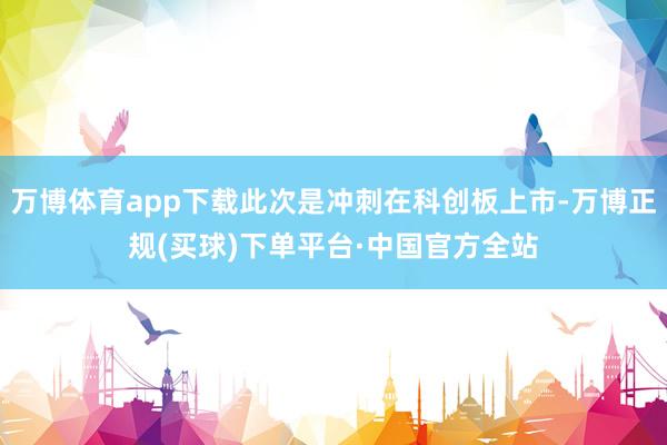 万博体育app下载此次是冲刺在科创板上市-万博正规(买球)下单平台·中国官方全站