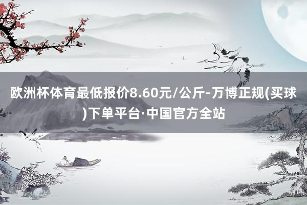 欧洲杯体育最低报价8.60元/公斤-万博正规(买球)下单平台·中国官方全站