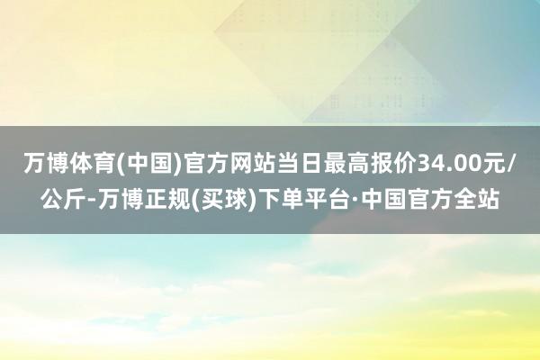 万博体育(中国)官方网站当日最高报价34.00元/公斤-万博正规(买球)下单平台·中国官方全站