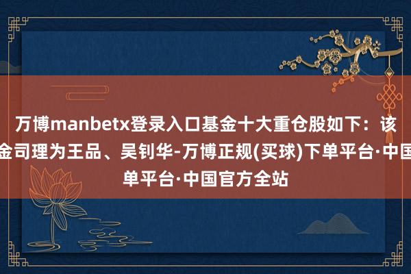万博manbetx登录入口基金十大重仓股如下：该基金的基金司理为王品、吴钊华-万博正规(买球)下单平台·中国官方全站