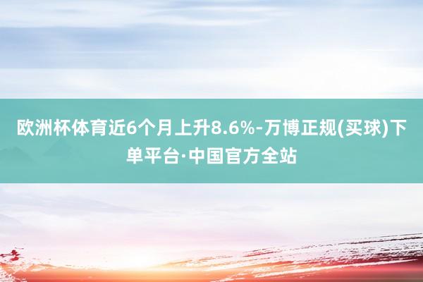 欧洲杯体育近6个月上升8.6%-万博正规(买球)下单平台·中国官方全站