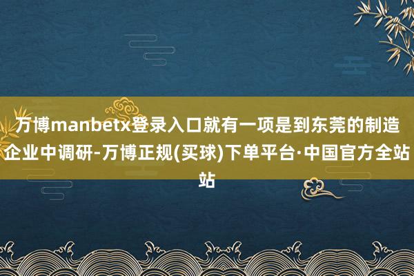 万博manbetx登录入口就有一项是到东莞的制造企业中调研-万博正规(买球)下单平台·中国官方全站