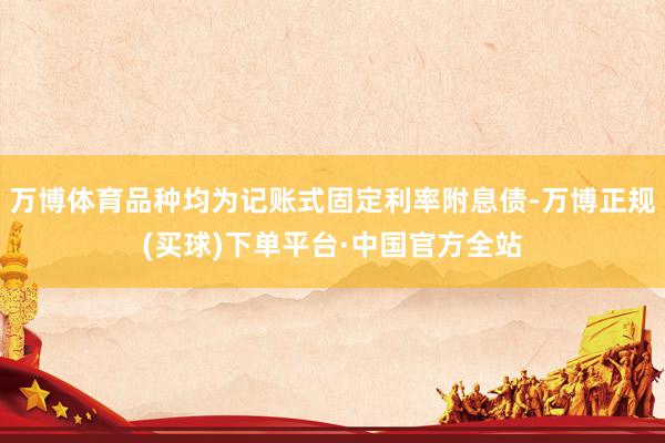 万博体育品种均为记账式固定利率附息债-万博正规(买球)下单平台·中国官方全站