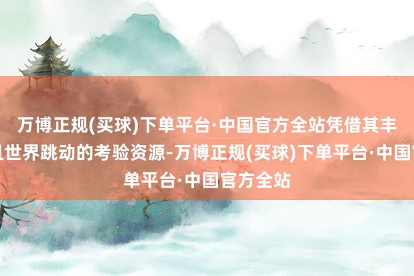 万博正规(买球)下单平台·中国官方全站凭借其丰富各样且世界跳动的考验资源-万博正规(买球)下单平台·中国官方全站