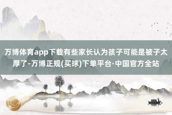 万博体育app下载有些家长认为孩子可能是被子太厚了-万博正规(买球)下单平台·中国官方全站