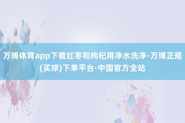 万博体育app下载红枣和枸杞用净水洗净-万博正规(买球)下单平台·中国官方全站