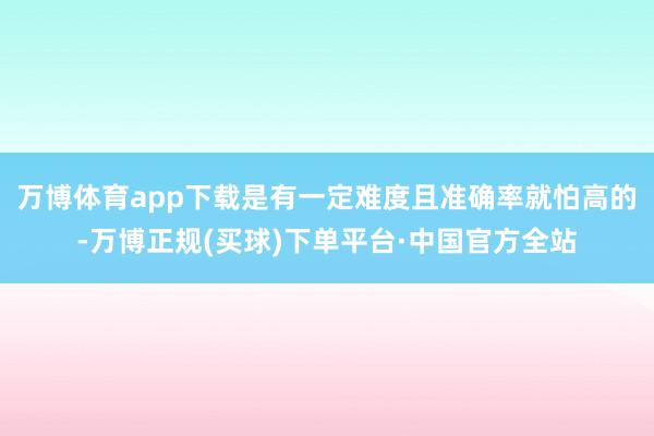 万博体育app下载是有一定难度且准确率就怕高的-万博正规(买球)下单平台·中国官方全站