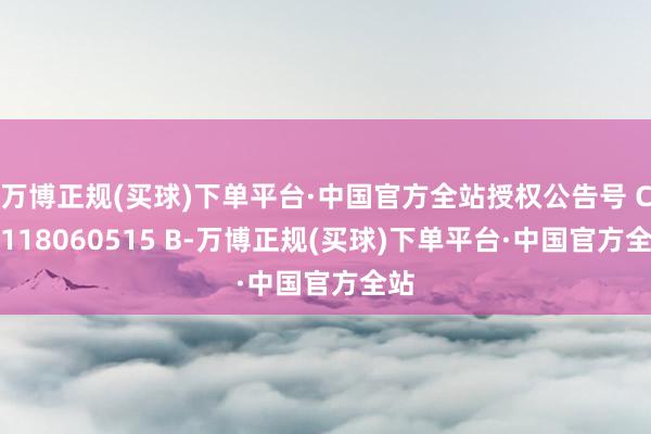 万博正规(买球)下单平台·中国官方全站授权公告号 CN 118060515 B-万博正规(买球)下单平台·中国官方全站
