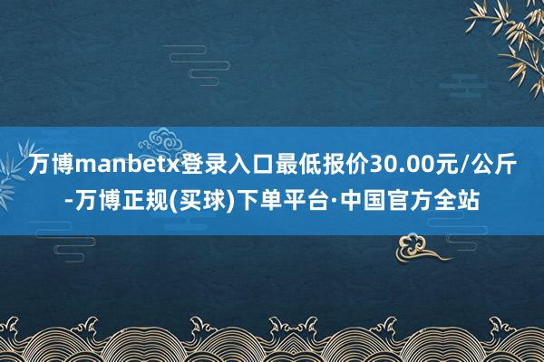 万博manbetx登录入口最低报价30.00元/公斤-万博正规(买球)下单平台·中国官方全站