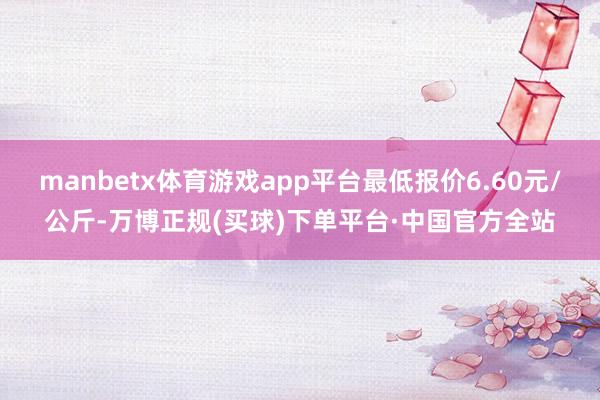 manbetx体育游戏app平台最低报价6.60元/公斤-万博正规(买球)下单平台·中国官方全站