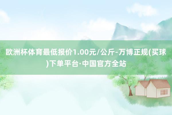 欧洲杯体育最低报价1.00元/公斤-万博正规(买球)下单平台·中国官方全站