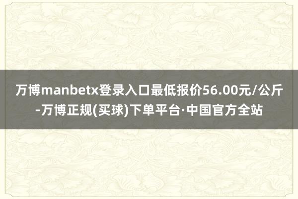 万博manbetx登录入口最低报价56.00元/公斤-万博正规(买球)下单平台·中国官方全站