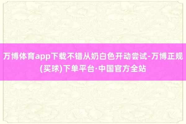 万博体育app下载不错从奶白色开动尝试-万博正规(买球)下单平台·中国官方全站