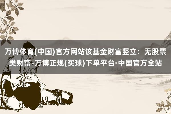 万博体育(中国)官方网站该基金财富竖立：无股票类财富-万博正规(买球)下单平台·中国官方全站