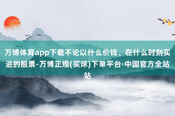 万博体育app下载不论以什么价钱、在什么时刻买进的股票-万博正规(买球)下单平台·中国官方全站