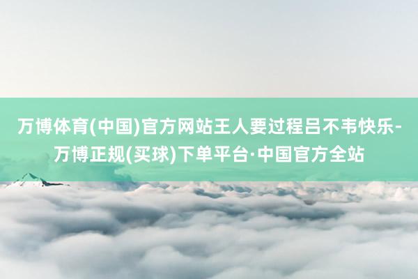 万博体育(中国)官方网站王人要过程吕不韦快乐-万博正规(买球)下单平台·中国官方全站