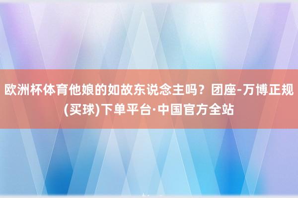 欧洲杯体育他娘的如故东说念主吗？团座-万博正规(买球)下单平台·中国官方全站