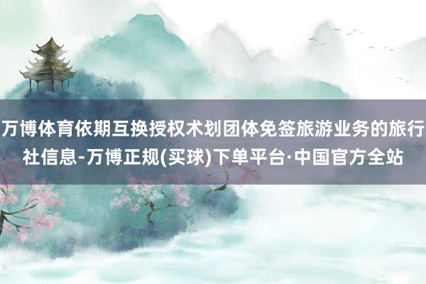 万博体育依期互换授权术划团体免签旅游业务的旅行社信息-万博正规(买球)下单平台·中国官方全站