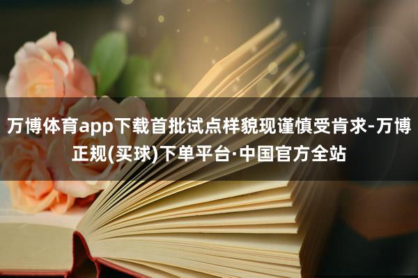 万博体育app下载首批试点样貌现谨慎受肯求-万博正规(买球)下单平台·中国官方全站