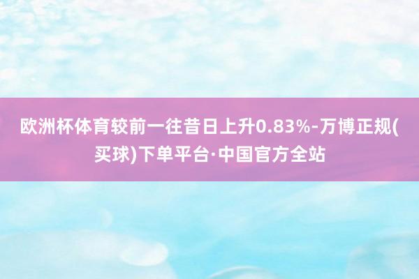 欧洲杯体育较前一往昔日上升0.83%-万博正规(买球)下单平台·中国官方全站