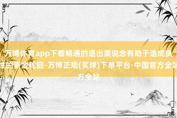 万博体育app下载畅通的退出渠说念有助于造成良性的资金轮回-万博正规(买球)下单平台·中国官方全站