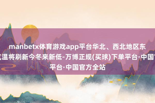 manbetx体育游戏app平台华北、西北地区东部多地气温将刷新今冬来新低-万博正规(买球)下单平台·中国官方全站