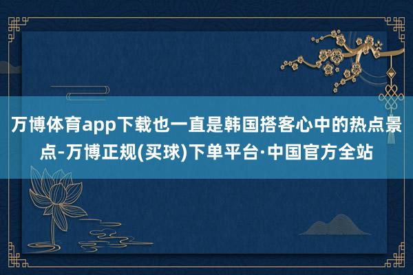 万博体育app下载也一直是韩国搭客心中的热点景点-万博正规(买球)下单平台·中国官方全站