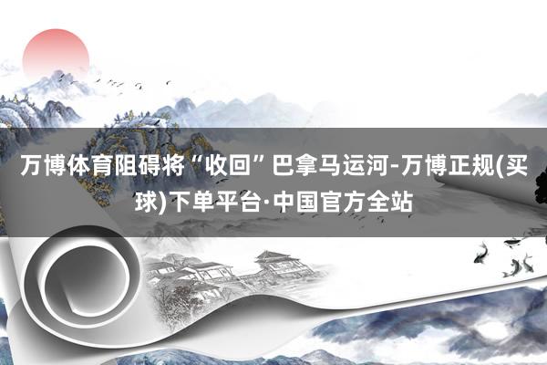 万博体育阻碍将“收回”巴拿马运河-万博正规(买球)下单平台·中国官方全站
