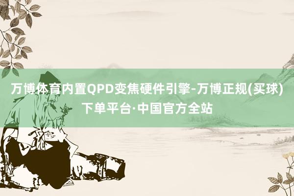 万博体育内置QPD变焦硬件引擎-万博正规(买球)下单平台·中国官方全站