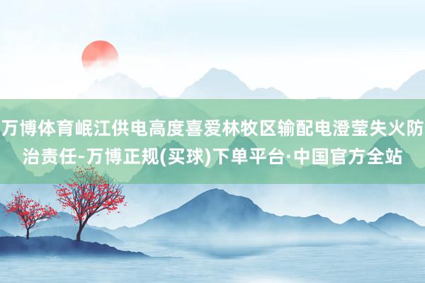 万博体育岷江供电高度喜爱林牧区输配电澄莹失火防治责任-万博正规(买球)下单平台·中国官方全站