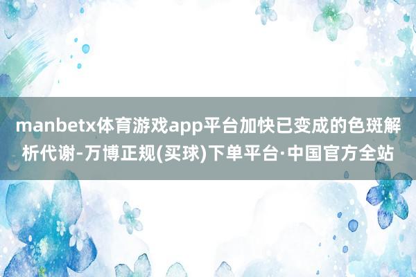manbetx体育游戏app平台加快已变成的色斑解析代谢-万博正规(买球)下单平台·中国官方全站