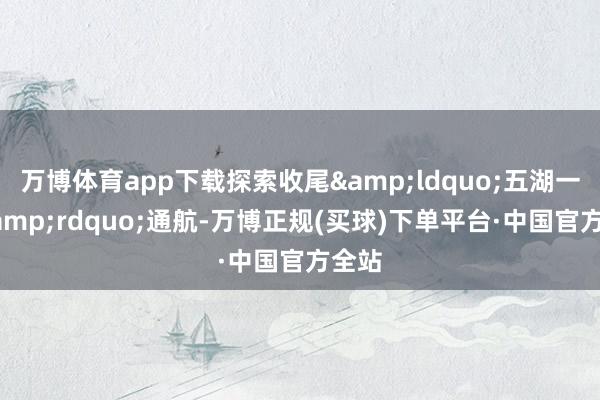 万博体育app下载探索收尾&ldquo;五湖一线&rdquo;通航-万博正规(买球)下单平台·中国官方全站
