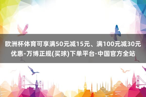欧洲杯体育可享满50元减15元、满100元减30元优惠-万博正规(买球)下单平台·中国官方全站
