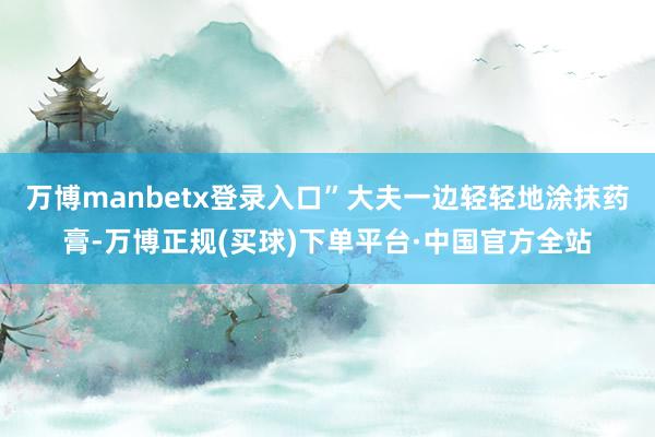 万博manbetx登录入口”大夫一边轻轻地涂抹药膏-万博正规(买球)下单平台·中国官方全站