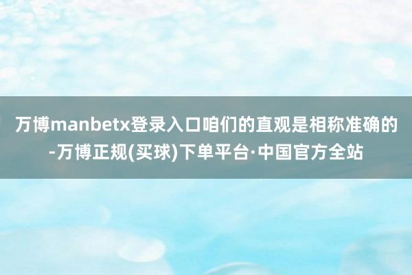 万博manbetx登录入口咱们的直观是相称准确的-万博正规(买球)下单平台·中国官方全站