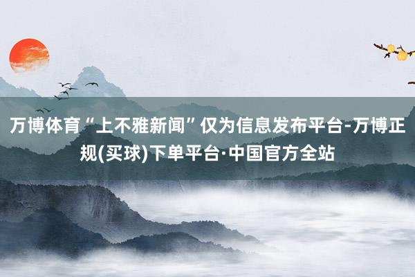 万博体育“上不雅新闻”仅为信息发布平台-万博正规(买球)下单平台·中国官方全站