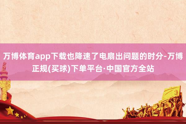 万博体育app下载也降速了电扇出问题的时分-万博正规(买球)下单平台·中国官方全站
