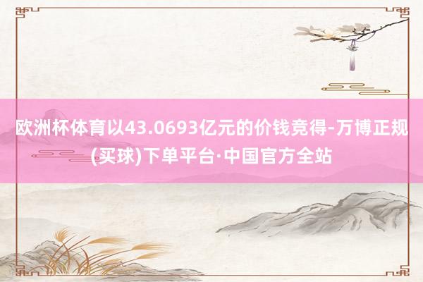 欧洲杯体育以43.0693亿元的价钱竞得-万博正规(买球)下单平台·中国官方全站