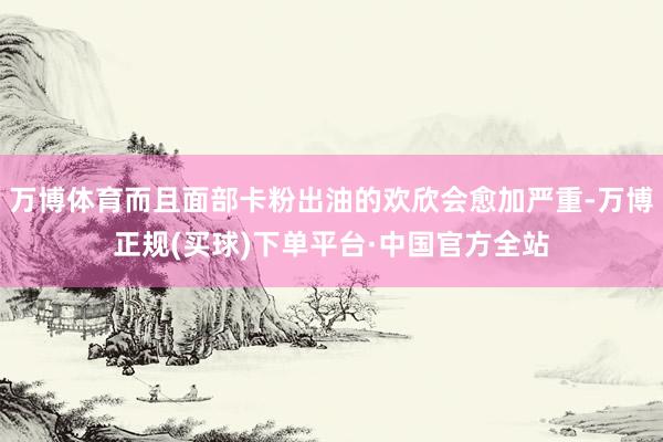 万博体育而且面部卡粉出油的欢欣会愈加严重-万博正规(买球)下单平台·中国官方全站