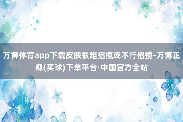 万博体育app下载皮肤很难招揽或不行招揽-万博正规(买球)下单平台·中国官方全站