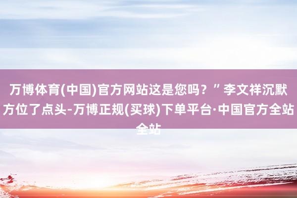 万博体育(中国)官方网站这是您吗？”李文祥沉默方位了点头-万博正规(买球)下单平台·中国官方全站