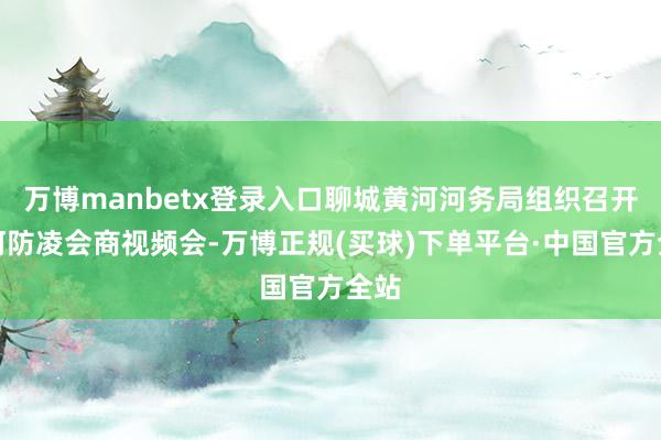 万博manbetx登录入口聊城黄河河务局组织召开黄河防凌会商视频会-万博正规(买球)下单平台·中国官方全站