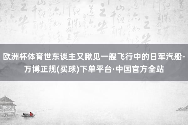 欧洲杯体育世东谈主又瞅见一艘飞行中的日军汽船-万博正规(买球)下单平台·中国官方全站