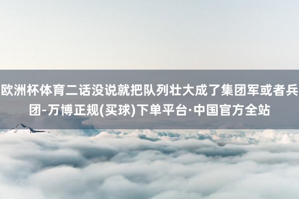 欧洲杯体育二话没说就把队列壮大成了集团军或者兵团-万博正规(买球)下单平台·中国官方全站