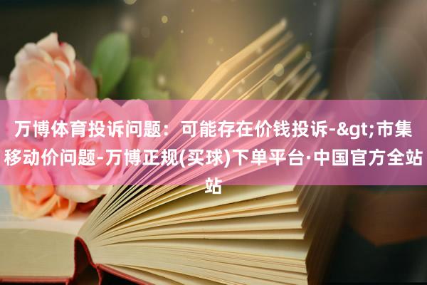 万博体育投诉问题：可能存在价钱投诉->市集移动价问题-万博正规(买球)下单平台·中国官方全站