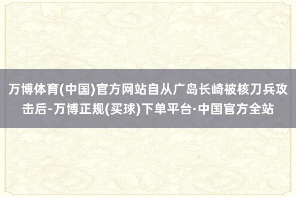 万博体育(中国)官方网站自从广岛长崎被核刀兵攻击后-万博正规(买球)下单平台·中国官方全站