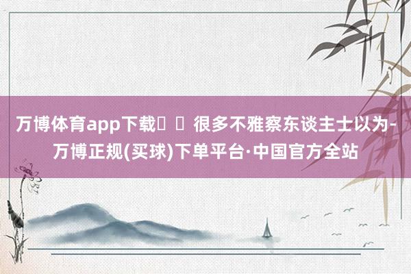 万博体育app下载  很多不雅察东谈主士以为-万博正规(买球)下单平台·中国官方全站