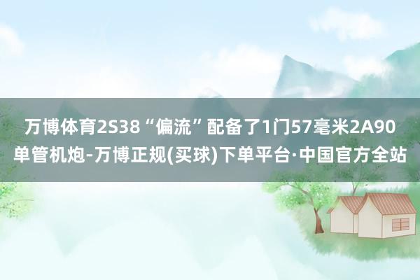 万博体育2S38“偏流”配备了1门57毫米2A90单管机炮-万博正规(买球)下单平台·中国官方全站
