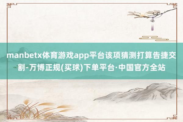 manbetx体育游戏app平台该项猜测打算告捷交割-万博正规(买球)下单平台·中国官方全站
