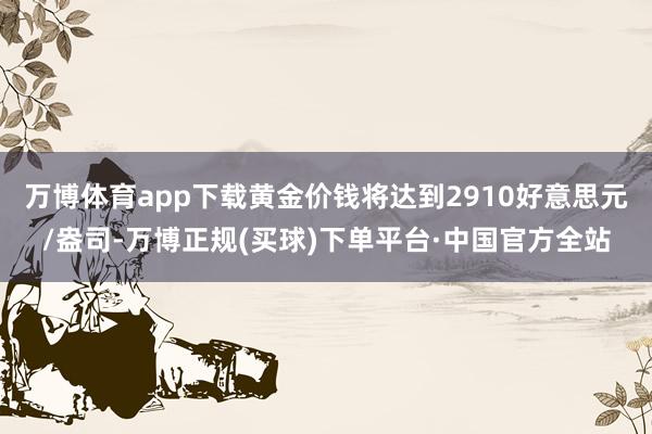 万博体育app下载黄金价钱将达到2910好意思元/盎司-万博正规(买球)下单平台·中国官方全站